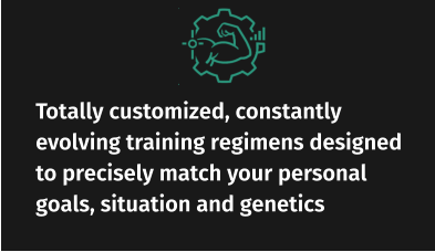 Totally customized, constantly evolving training regimens designed to precisely match your personal goals, situation and genetics