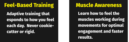 Feel-Based Training Muscle Awareness Adaptive training that esponds to how you feel each day.  Never cookie-cutter or rigid. Learn how to feel the muscles working during movements for optimal engagement and faster results.