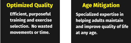 Optimized Quality Age Mitigation Efficient, purposeful training and exercise selection.  No wasted movements or time. Specialized expertise in helping adults maintain and improve quality of life at any age.