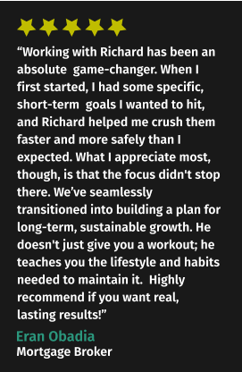“Working with Richard has been an absolute  game-changer. When I first started, I had some specific, short-term  goals I wanted to hit, and Richard helped me crush them faster and more safely than I expected. What I appreciate most, though, is that the focus didn't stop there. We’ve seamlessly transitioned into building a plan for long-term, sustainable growth. He doesn't just give you a workout; he teaches you the lifestyle and habits needed to maintain it.  Highly recommend if you want real, lasting results!” Eran Obadia Mortgage Broker