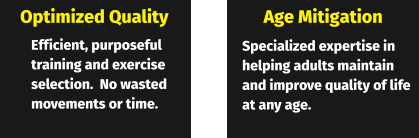 Optimized Quality Age Mitigation Efficient, purposeful training and exercise selection.  No wasted movements or time. Specialized expertise in helping adults maintain and improve quality of life at any age.