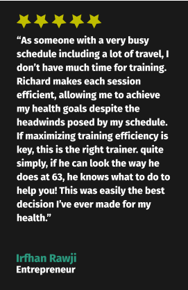 “As someone with a very busy schedule including a lot of travel, I don’t have much time for training. Richard makes each session efficient, allowing me to achieve my health goals despite the headwinds posed by my schedule. If maximizing training efficiency is key, this is the right trainer. quite simply, if he can look the way he does at 63, he knows what to do to help you! This was easily the best decision I’ve ever made for my health.” Irfhan Rawji Entrepreneur