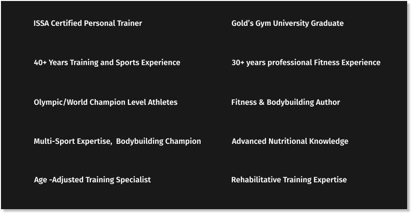 ISSA Certified Personal Trainer Gold’s Gym University Graduate 40+ Years Training and Sports Experience 30+ years professional Fitness Experience Olympic/World Champion Level Athletes Fitness & Bodybuilding Author Multi-Sport Expertise,  Bodybuilding Champion Advanced Nutritional Knowledge Age -Adjusted Training Specialist Rehabilitative Training Expertise