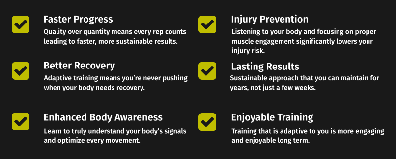 Faster Progress Better Recovery Enhanced Body Awareness Quality over quantity means every rep counts leading to faster, more sustainable results. Adaptive training means you’re never pushing  when your body needs recovery. Learn to truly understand your body’s signals and optimize every movement. Injury Prevention Lasting Results Enjoyable Training Listening to your body and focusing on proper muscle engagement significantly lowers your injury risk. Sustainable approach that you can maintain for years, not just a few weeks. Training that is adaptive to you is more engaging and enjoyable long term.