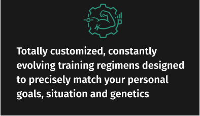 Totally customized, constantly evolving training regimens designed to precisely match your personal goals, situation and genetics
