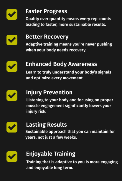 Faster Progress Better Recovery Enhanced Body Awareness Quality over quantity means every rep counts leading to faster, more sustainable results. Adaptive training means you’re never pushing  when your body needs recovery. Learn to truly understand your body’s signals and optimize every movement. Injury Prevention Lasting Results Enjoyable Training Listening to your body and focusing on proper muscle engagement significantly lowers your injury risk. Sustainable approach that you can maintain for years, not just a few weeks. Training that is adaptive to you is more engaging and enjoyable long term.