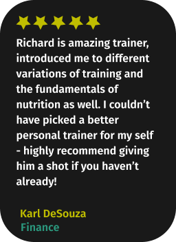 Richard is amazing trainer, introduced me to different variations of training and the fundamentals of nutrition as well. I couldn’t have picked a better personal trainer for my self - highly recommend giving him a shot if you haven’t already! Karl DeSouza Finance