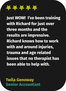 Just WOW!  I’ve been training with Richard for just over three months and the results are impressive. Richard knows how to work with and around injuries, trauma and age related issues that no therapist has been able to help with. Twila Genoway Senior Accountant