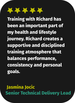 Training with Richard has been an important part of my health and lifestyle journey. Richard creates a supportive and disciplined training atmosphere that balances performance, consistency and personal goals.  Jasmina Jocic Senior Technical Delivery Lead