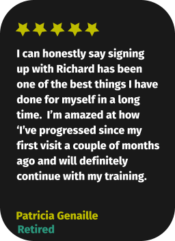 I can honestly say signing up with Richard has been one of the best things I have done for myself in a long time.  I’m amazed at how ‘I’ve progressed since my first visit a couple of months ago and will definitely continue with my training. Patricia Genaille Retired