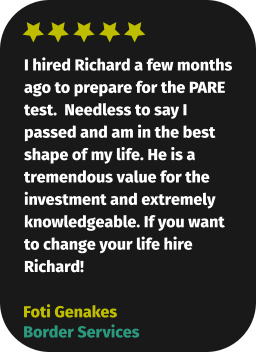 I hired Richard a few months ago to prepare for the PARE test.  Needless to say I passed and am in the best shape of my life. He is a tremendous value for the investment and extremely knowledgeable. If you want to change your life hire Richard! Foti Genakes Border Services