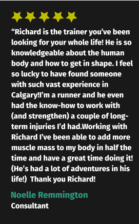 “Richard is the trainer you’ve been looking for your whole life! He is so knowledgeable about the human body and how to get in shape. I feel so lucky to have found someone with such vast experience in Calgary!I’m a runner and he even had the know-how to work with (and strengthen) a couple of long-term injuries I’d had.Working with Richard I’ve been able to add more muscle mass to my body in half the time and have a great time doing it! (He’s had a lot of adventures in his life!)  Thank you Richard! Noelle Remmington Consultant
