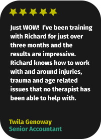 Just WOW!  I’ve been training with Richard for just over three months and the results are impressive. Richard knows how to work with and around injuries, trauma and age related issues that no therapist has been able to help with. Twila Genoway Senior Accountant