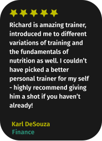 Richard is amazing trainer, introduced me to different variations of training and the fundamentals of nutrition as well. I couldn’t have picked a better personal trainer for my self - highly recommend giving him a shot if you haven’t already! Karl DeSouza Finance