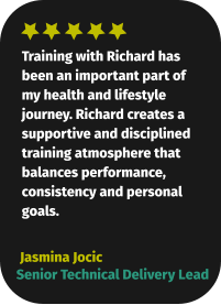 Training with Richard has been an important part of my health and lifestyle journey. Richard creates a supportive and disciplined training atmosphere that balances performance, consistency and personal goals.  Jasmina Jocic Senior Technical Delivery Lead