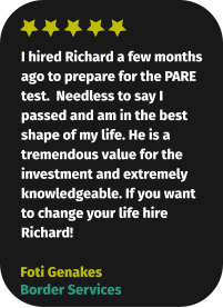 I hired Richard a few months ago to prepare for the PARE test.  Needless to say I passed and am in the best shape of my life. He is a tremendous value for the investment and extremely knowledgeable. If you want to change your life hire Richard! Foti Genakes Border Services