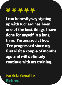 I can honestly say signing up with Richard has been one of the best things I have done for myself in a long time.  I’m amazed at how ‘I’ve progressed since my first visit a couple of months ago and will definitely continue with my training. Patricia Genaille Retired