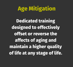 Age Mitigation Dedicated training designed to effectively offset or reverse the affects of aging and maintain a higher quality of life at any stage of life.