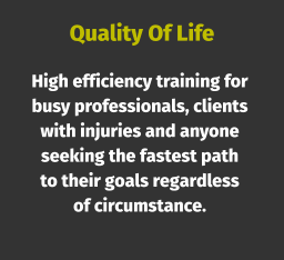Quality Of Life High efficiency training for busy professionals, clients with injuries and anyone seeking the fastest path to their goals regardless of circumstance.